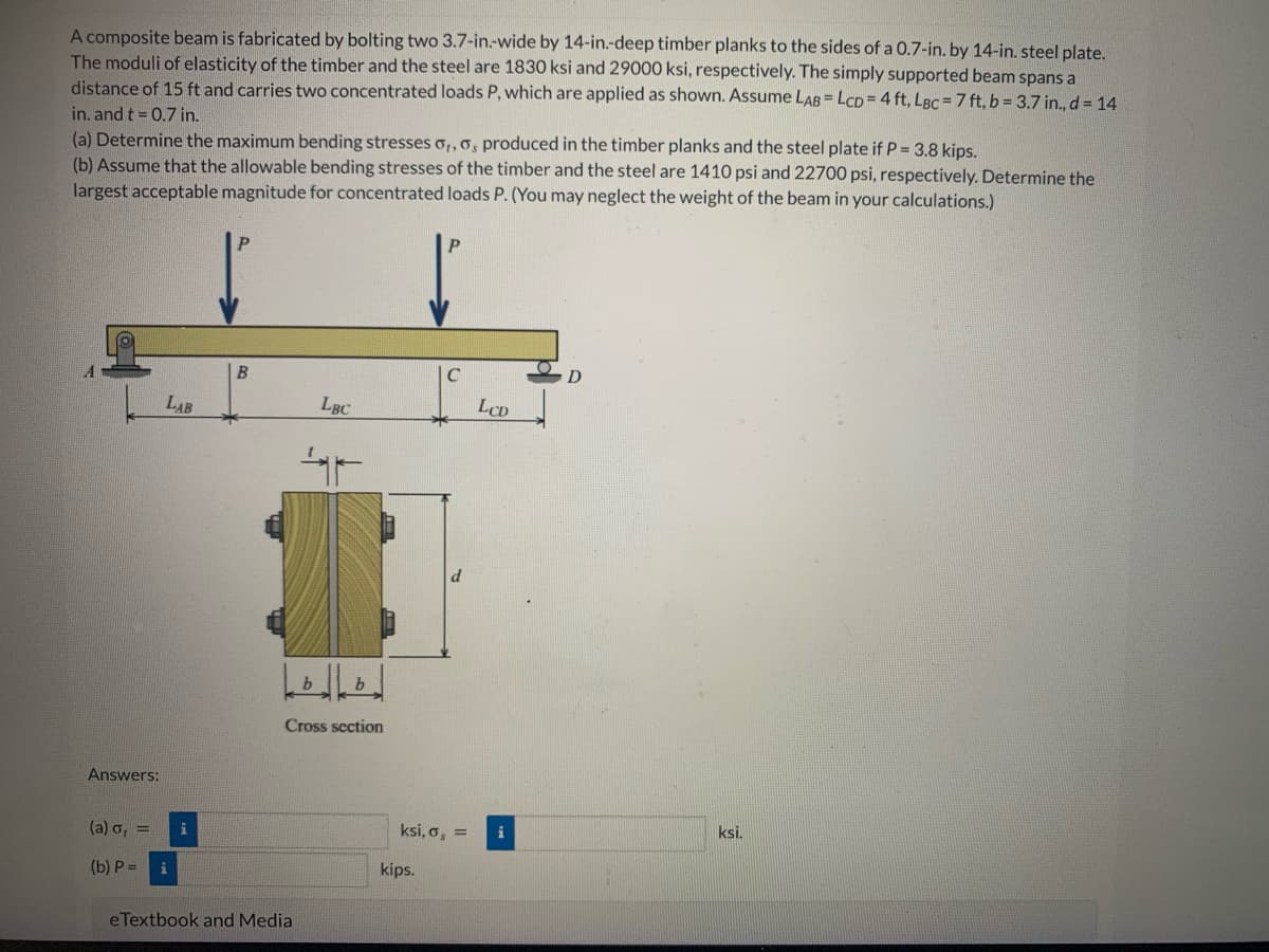 A composite beam is fabricated by bolting two 3.7-in-wide by 14-in.-deep timber planks to the sides of a 0.7-in. by 14-in. steel plate.
The moduli of elasticity of the timber and the steel are 1830 ksi and 29000 ksi, respectively. The simply supported beam spans a
distance of 15 ft and carries two concentrated loads P, which are applied as shown. Assume LAB = LCD= 4 ft, LBC = 7 ft, b = 3.7 in., d = 14
in. and t = 0.7 in.
(a) Determine the maximum bending stresses o,,o, produced in the timber planks and the steel plate if P = 3.8 kips.
(b) Assume that the allowable bending stresses of the timber and the steel are 1410 psi and 22700 psi, respectively. Determine the
largest acceptable magnitude for concentrated loads P. (You may neglect the weight of the beam in your calculations.)
Answers:
(a) o, =
(b) P=
LAB
i
B
e Textbook and Media
LBC
AF
b
b
Cross section
C
ksi, o, =
kips.
LCD
i
D
ksi.