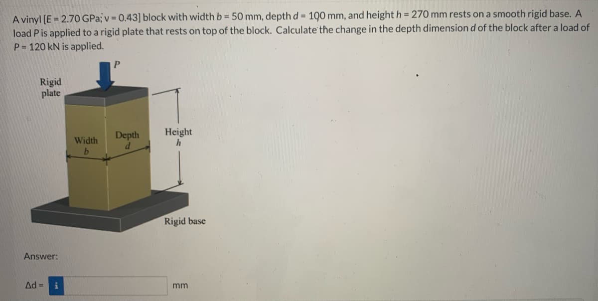 A vinyl [E = 2.70 GPa; v = 0.43] block with width b = 50 mm, depth d = 100 mm, and height h = 270 mm rests on a smooth rigid base. A
load P is applied to a rigid plate that rests on top of the block. Calculate the change in the depth dimension d of the block after a load of
P= 120 kN is applied.
Rigid
plate
Answer:
Ad =
Width
b
P
Depth
d
Height
h
Rigid base
mm