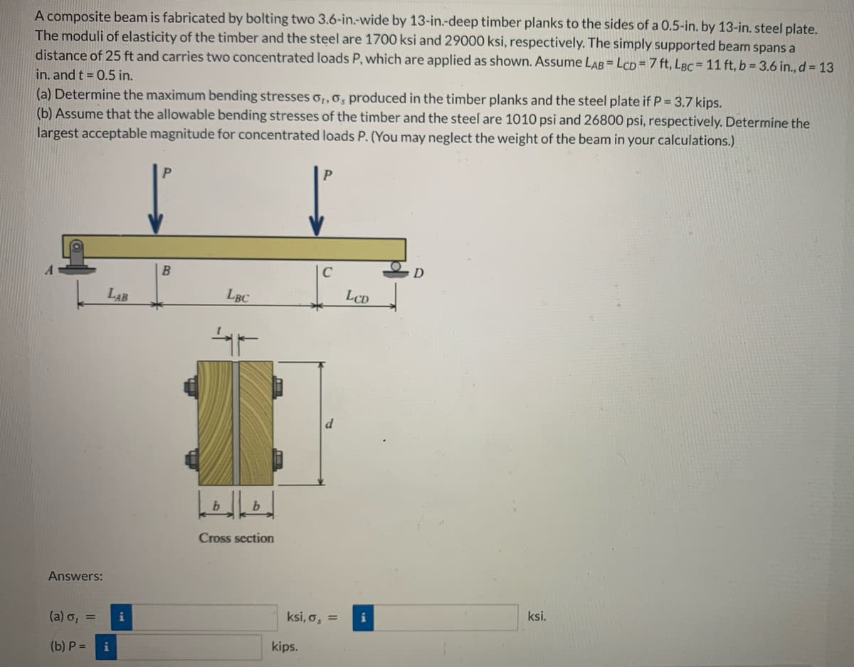 A composite beam is fabricated by bolting two 3.6-in.-wide by 13-in.-deep timber planks to the sides of a 0.5-in. by 13-in. steel plate.
The moduli of elasticity of the timber and the steel are 1700 ksi and 29000 ksi, respectively. The simply supported beam spans a
distance of 25 ft and carries two concentrated loads P, which are applied as shown. Assume LAB = LCD = 7 ft, LBc = 11 ft, b = 3.6 in., d = 13
in. and t = 0.5 in.
(a) Determine the maximum bending stresses o,,o, produced in the timber planks and the steel plate if P = 3.7 kips.
(b) Assume that the allowable bending stresses of the timber and the steel are 1010 psi and 26800 psi, respectively. Determine the
largest acceptable magnitude for concentrated loads P. (You may neglect the weight of the beam in your calculations.)
Answers:
LAB
(a) o, =
(b) P = i
i
B
LBC
b
F
لالها
b
Cross section
C
kips.
d
ksi, o, =
LCD
D
ksi.