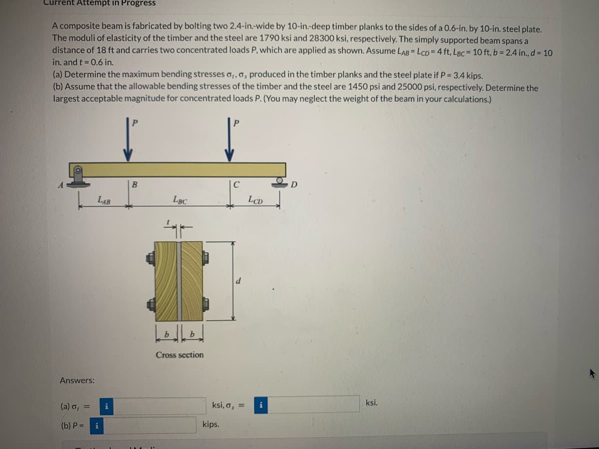 Current Attempt in Progress
A composite beam is fabricated by bolting two 2.4-in.-wide by 10-in.-deep timber planks to the sides of a 0.6-in. by 10-in. steel plate.
The moduli of elasticity of the timber and the steel are 1790 ksi and 28300 ksi, respectively. The simply supported beam spans a
distance of 18 ft and carries two concentrated loads P, which are applied as shown. Assume LAB = LCD= 4 ft, LBc = 10 ft, b = 2.4 in., d = 10
in. and t = 0.6 in.
(a) Determine the maximum bending stresses o,, o, produced in the timber planks and the steel plate if P = 3.4 kips.
(b) Assume that the allowable bending stresses of the timber and the steel are 1450 psi and 25000 psi, respectively. Determine the
largest acceptable magnitude for concentrated loads P. (You may neglect the weight of the beam in your calculations.)
Answers:
(a) o, =
(b) P=
LAB
i
i
B
LBC
F
Lodlod
b
Cross section
C
kips.
d
ksi, o, =
LCD
D
ksi.