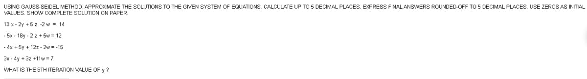 USING GAUSS-SEIDEL METHOD, APPROXIMATE THE SOLUTIONS TO THE GIVEN SYSTEM
VALUES. SHOW COMPLETE SOLUTION ON PAPER.
13 x-2y + 5z -2 w = 14
-5x - 18y-2 z +5w = 12
- 4x + 5y + 12z - 2w=-15
3x - 4y +3z +11w=7
WHAT IS THE 6TH ITERATION VALUE OF y ?
EQUATIONS. CALCULATE UP TO 5 DECIMAL PLACES. EXPRESS FINAL ANSWERS ROUNDED-OFF TO 5 DECIMAL PLACES. USE ZEROS AS INITIAL