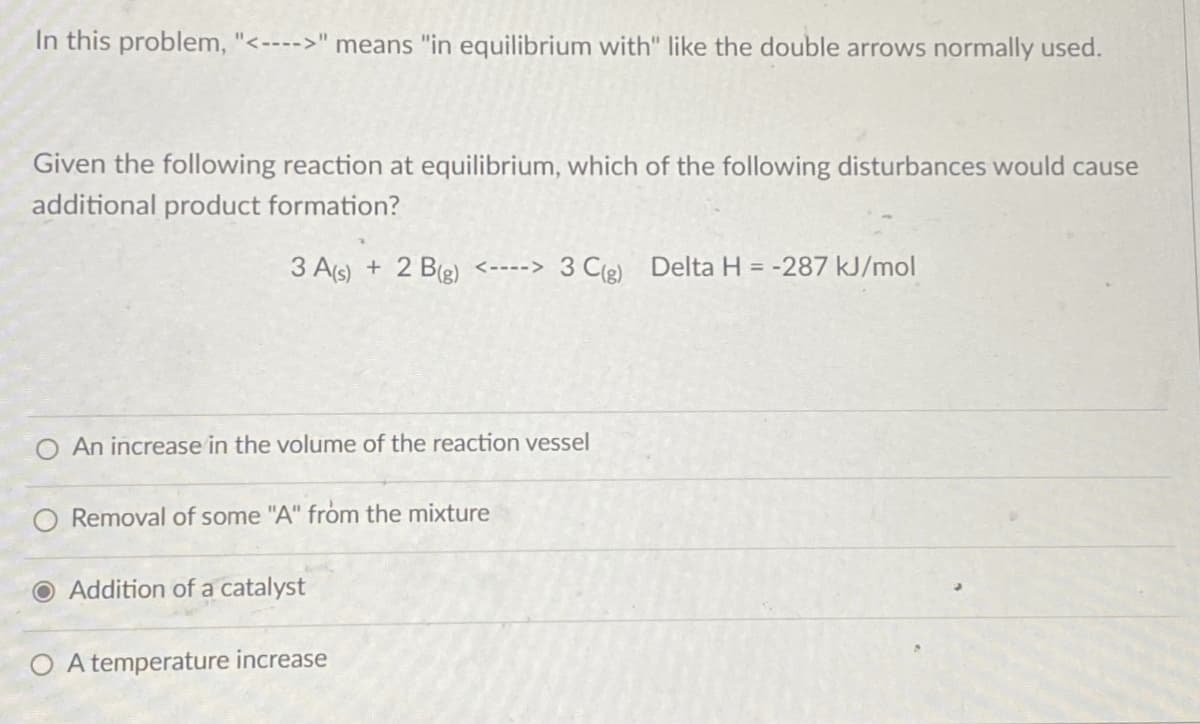 In this problem, "<---->" means "in equilibrium with" like the double arrows normally used.
Given the following reaction at equilibrium, which of the following disturbances would cause
additional product formation?
3 A(s) + 2 B(g) <---->3 C(g) Delta H = -287 kJ/mol
An increase in the volume of the reaction vessel
O Removal of some "A" from the mixture
O Addition of a catalyst
O A temperature increase