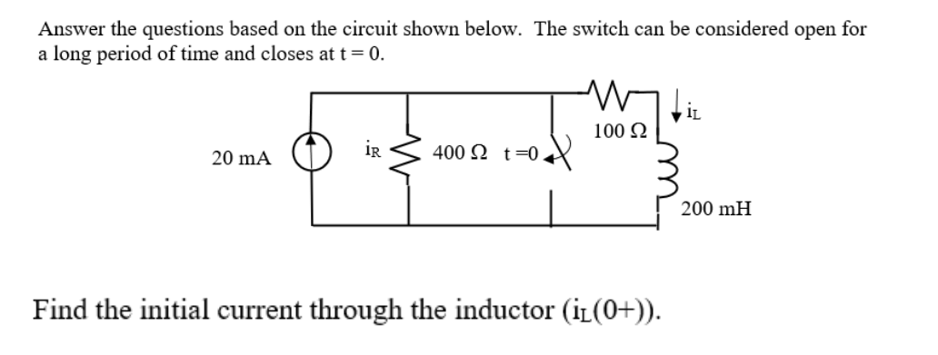 Answer the questions based on the circuit shown below. The switch can be considered open for
a long period of time and closes at t= 0.
IL
100 Q
20 mA
iR
400 N t=0.
200 mH
Find the initial current through the inductor (iL(0+)).
