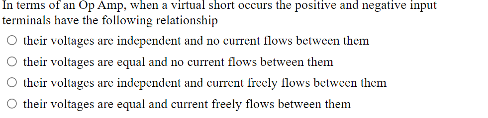 In terms of an Op Amp, when a virtual short occurs the positive and negative input
terminals have the following relationship
their voltages are independent and no current flows between them
O their voltages are equal and no current flows between them
O their voltages are independent and current freely flows between them
their voltages are equal and current freely flows between them
