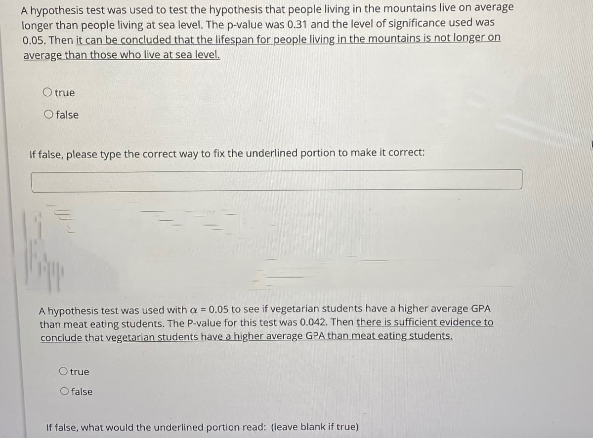 A hypothesis test was used to test the hypothesis that people living in the mountains live on average
longer than people living at sea level. The p-value was 0.31 and the level of significance used was
0.05. Then it can be concluded that the lifespan for people living in the mountains is not longer on
average than those who live at sea level.
O true
O false
If false, please type the correct way to fix the underlined portion to make it correct:
A hypothesis test was used with a = 0.05 to see if vegetarian students have a higher average GPA
than meat eating students. The P-value for this test was 0.042. Then there is sufficient evidence to
conclude that vegetarian students have a higher average GPA than meat eating students.
O true
O false
If false, what would the underlined portion read: (leave blank if true)
