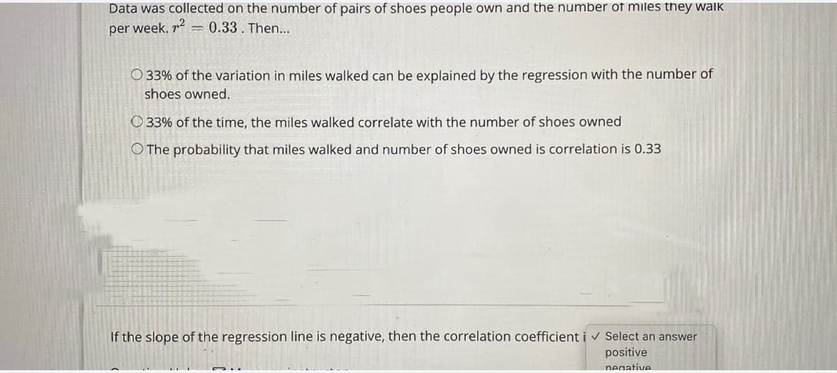 Data was collected on the number of pairs of shoes people own and the number of miles they walk
per week, r = 0.33. Then...
O 33% of the variation in miles walked can be explained by the regression with the number of
shoes owned.
O 33% of the time, the miles walked correlate with the number of shoes owned
O The probability that miles walked and number of shoes owned is correlation is 0.33
If the slope of the regression line is negative, then the correlation coefficient i v Select an answer
positive
negative
