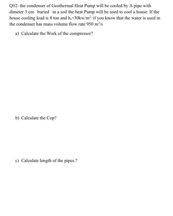 Q#2: the condenser of Geothermal Heat Pump will be cooled by A pipe with
dimeter 3 cm buried in a soil the heat Pump will be used to cool a house. If the
house cooling load is 8 ton and h,=30kw/m² -if you know that the water is used in
the condenser has mass volume flow rate 950 m/s
a) Calculate the Work of the compressor?
b) Calculate the Cop?
c) Calculate length of the pipes.?

