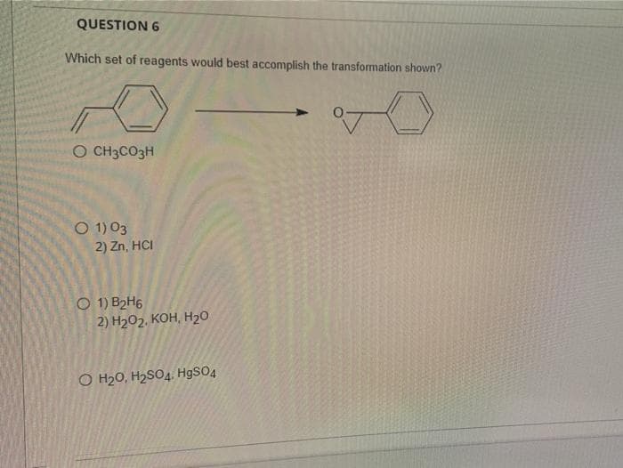 QUESTION 6
Which set of reagents would best accomplish the transformation shown?
O CH3CO3H
O 1) 03
2) Zn, HCI
O 1) B2H6
2) H202. Кон, Н20
O H20, H2SO4. HgSO4
