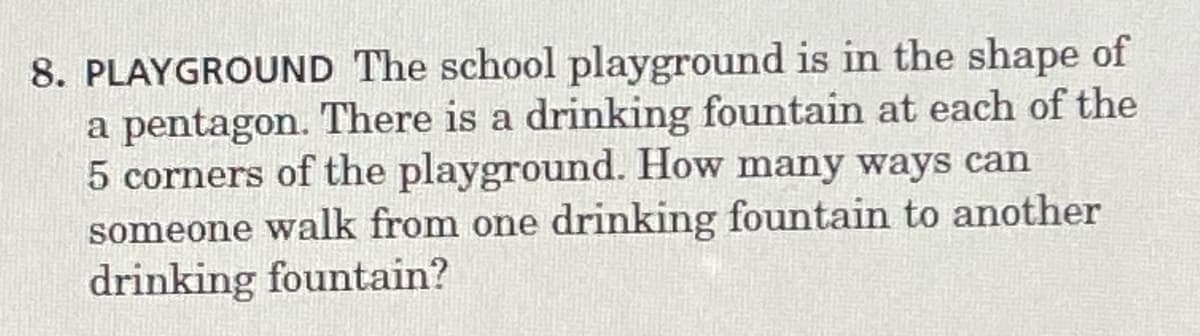 8. PLAYGROUND The school playground is in the shape of
a pentagon. There is a drinking fountain at each of the
5 corners of the playground. How many ways can
someone walk from one drinking fountain to another
drinking fountain?
