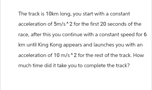 The track is 10km long, you start with a constant
acceleration of 5m/s^2 for the first 20 seconds of the
race, after this you continue with a constant speed for 6
km until King Kong appears and launches you with an
acceleration of 10 m/s ^2 for the rest of the track. How
much time did it take you to complete the track?