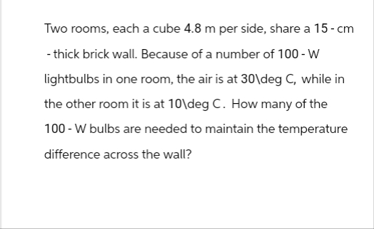 Two rooms, each a cube 4.8 m per side, share a 15 - cm
- thick brick wall. Because of a number of 100 - W
lightbulbs in one room, the air is at 30\deg C, while in
the other room it is at 10\deg C. How many of the
100-W bulbs are needed to maintain the temperature
difference across the wall?