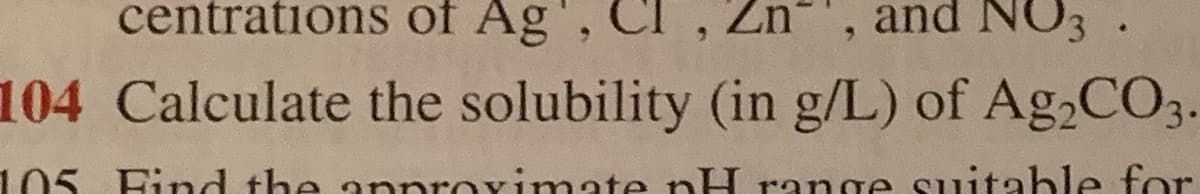 centrations of Ag',
Zn
and NO3
104 Calculate the solubility (in g/L) of Ag,CO3.
105 Fid the anproximate nH range suitable for
