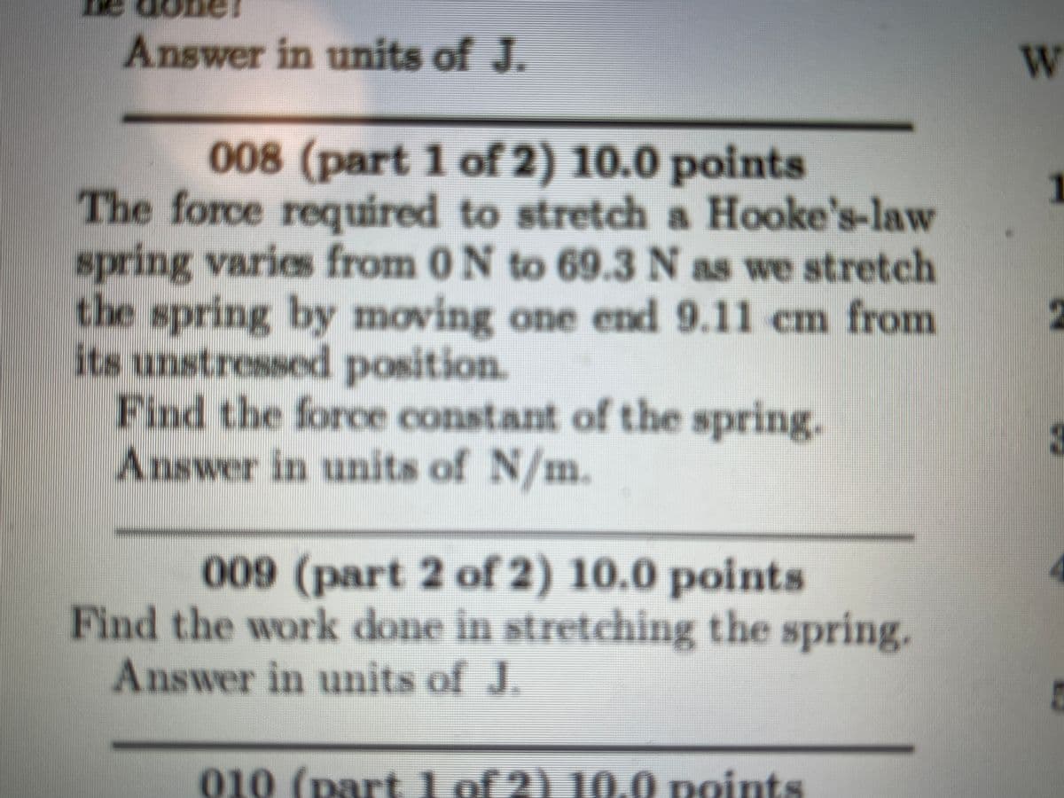 Answer in units of J.
008 (part 1 of 2) 10.0 points
The force required to stretch a Hooke's-law
spring varies from 0 N to 69.3 N as we stretch
the spring by moving one end 9.11 cm from
its unstressed position.
Find the force constant of the spring.
Answer in units of N/m.
009 (part 2 of 2) 10.0 points
Find the work done in stretching the spring.
Answer in units of J.
010 (part 1 of 2) 10.0 points
