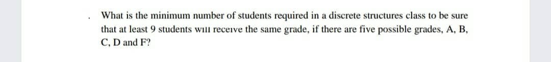 What is the minimum number of students required in a discrete structures class to be sure
that at least 9 students will receive the same grade, if there are five possible grades, A, B,
C, D and F?
