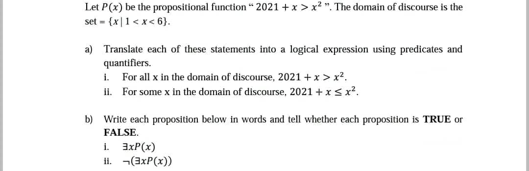 Let P(x) be the propositional function “ 2021 + x > x2 ". The domain of discourse is the
set = {x|1 < x< 6}.
a) Translate each of these statements into a logical expression using predicates and
quantifiers.
For all x in the domain of discourse, 2021 + x > x2.
ii. For some x in the domain of discourse, 2021 + x < x2.
i.
b) Write each proposition below in words and tell whether each proposition is TRUE or
FALSE.
i.
3xP(x)
ii. ¬(axP(x))
