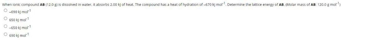 When ionic compound AB (12.0 g) is dissolved in water, it absorbs 2.00 kJ of heat. The compound has a heat of hydration of -670 kj mol-1. Determine the lattice energy of AB. (Molar mass of AB: 120.0 g mol-)
O -690 kj mol1
O 650 kj mol1
O -650 kj mol1
O 690 kj mol-1
