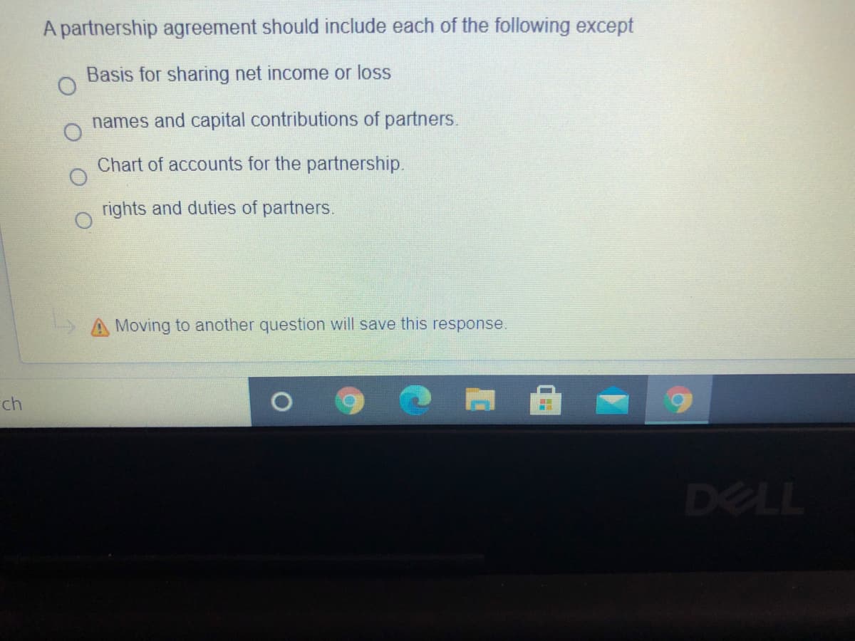 A partnership agreement should include each of the following except
Basis for sharing net income or loss
names and capital contributions of partners.
Chart of accounts for the partnership.
rights and duties of partners.
A Moving to another question will save this response.
ch
DELL
