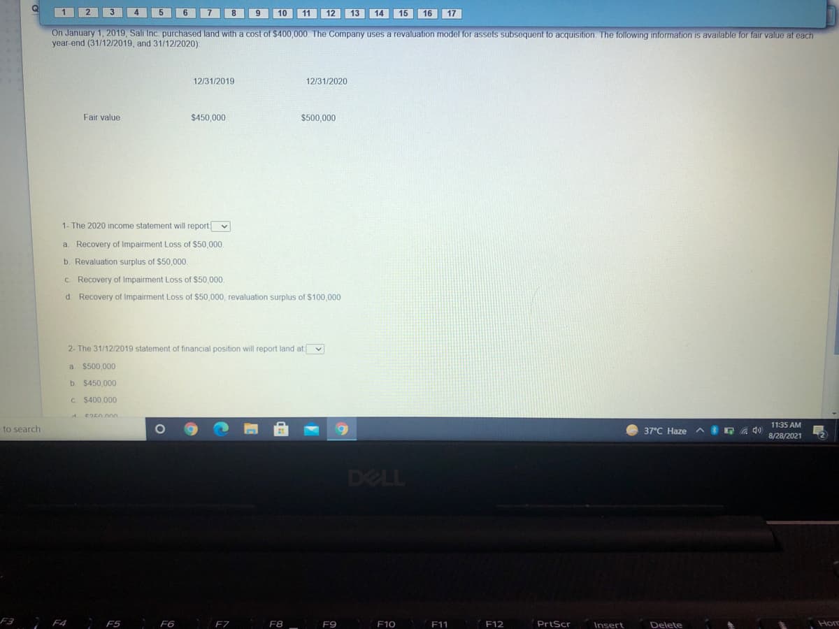 1
6 7 8
9
10 11 12 13 14 15 16 17
On January 1, 2019, Sali Inc. purchased land with a cost of $400,000. The Company uses a revaluation model for assets subsequent to acquisition. The following information is available for fair value at each
year-end (31/12/2019, and 31/12/2020):
12/31/2019
12/31/2020
Fair value
$450,000
$500.000
1- The 2020 income statement will report v
a. Recovery of Impairment Loss of $50,000.
b. Revaluation surplus of $50,000.
C. Recovery of Impairment Loss of $50,000.
d. Recovery of Impairment Loss of $50,000, revaluation surplus of $100,000
2- The 31/12/2019 statement of financial position will report land at v
a $500,000
b. $450,000
C. $400,000
A e250000
11:35 AM
to search
37°C Haze
A E A 4)
8/28/2021
DELL
F3
F5 F6
F7
F8 _
F9
F10
F11
F12
PrtScr
Insert
Delete
Horm
