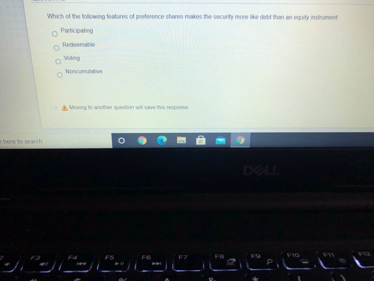 Which of the following features of preference shares makes the security more like debt than an equity instrument
Participating
Redeemable
Voting
Noncumulative
A Moving to another question will save this response.
e here to search
DELL
ッ
F8
F9
F10
F11
F12
F3
F4
F5
F6
F7
O O
