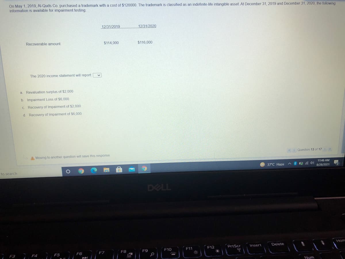 On May 1, 2019 , Al-Quds Co. purchased a trademark with a cost of $120000. The trademark is classified as an indefinite-life intangible asset At December 31 , 2019 and December 31, 2020, the following
information is available for impairment testing
12/31/2019
12/31/2020
Recoverable amount
$114,000
$116,000
The 2020 income statement will report:
a. Revaluation surplus of $2,000
b. Impairment Loss of $6,000.
C. Recovery of Impairment of $2,000
d. Recovery of Impairment of $6,000
«< Question 13 of 17>
>
A Moving to another question will save this response
11:46 AM
37°C Haze A E A )
8/28/2021
to search
DELL
Hom
PrtScr
Delete
F10
F11
F12
Insert
F8
F9
F3 F4
F5
F6
F7
Num
