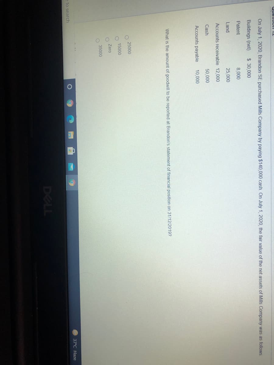 Questio n 12
On July 1, 2020 , Brandon SE purchased Mills Company by paying $140,000 cash. On July 1, 2020, the fair value of the net assets of Mills Company was as follows.
Buildings (net)
$ 30,000
Patent
8,000
Land
25,000
Accounts receivable 12,000
Cash
50,000
Accounts payable
10,000
What is the amount of goodwill to be reported at Brandon's statement of financial position on 31/12/2019?
25000
15000
Zero
35000
37°C Haze
e to search
DELL
