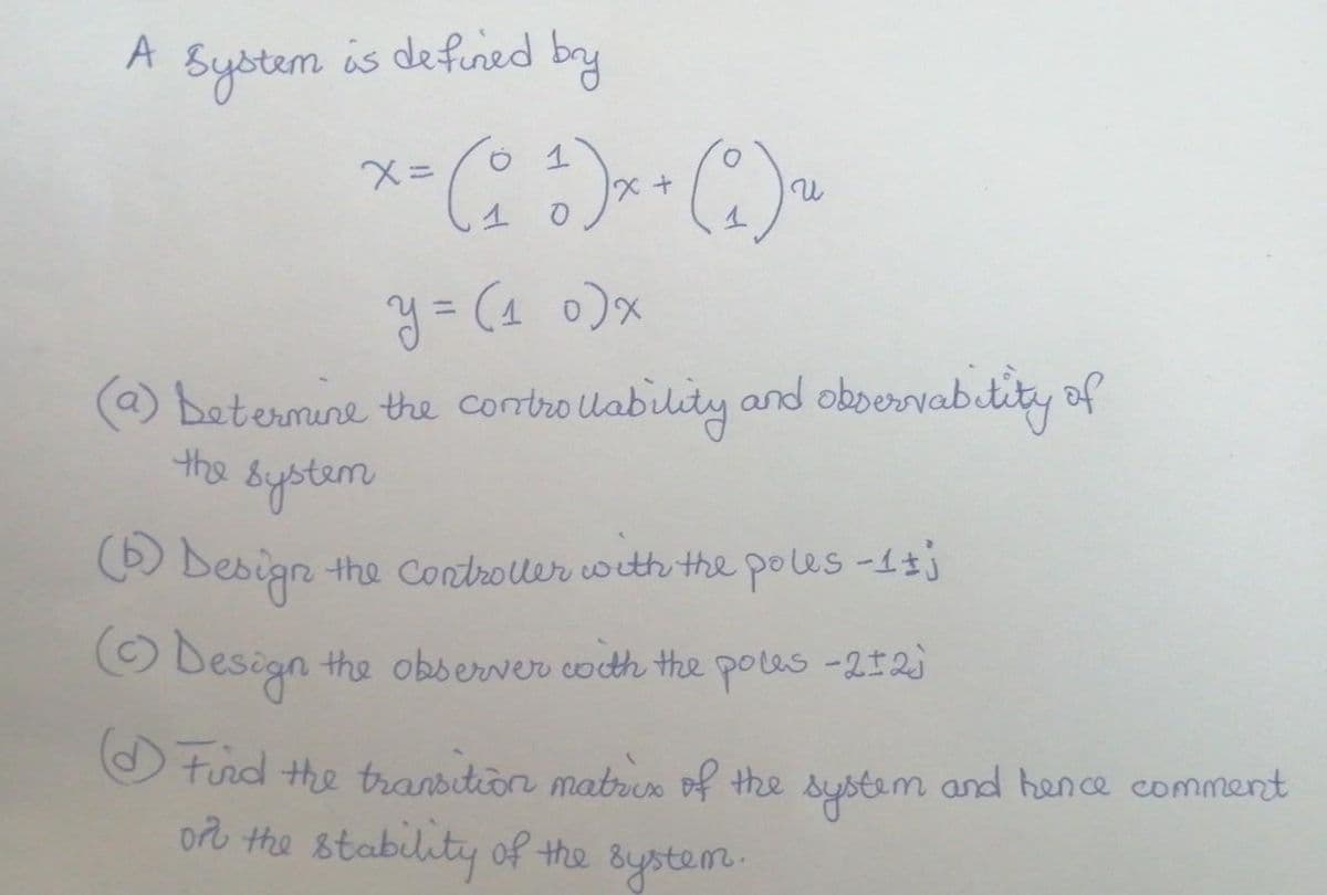 A
System is defined
by
%3D
(a) betermine the contro Uability and oboervabitity of
bystem
the
O Besign the Controler with the poles -1tj
O Design the observer coth the poles -212)
O turd the transition matren of the system and hence comment
orb the stability of the Bystem.
