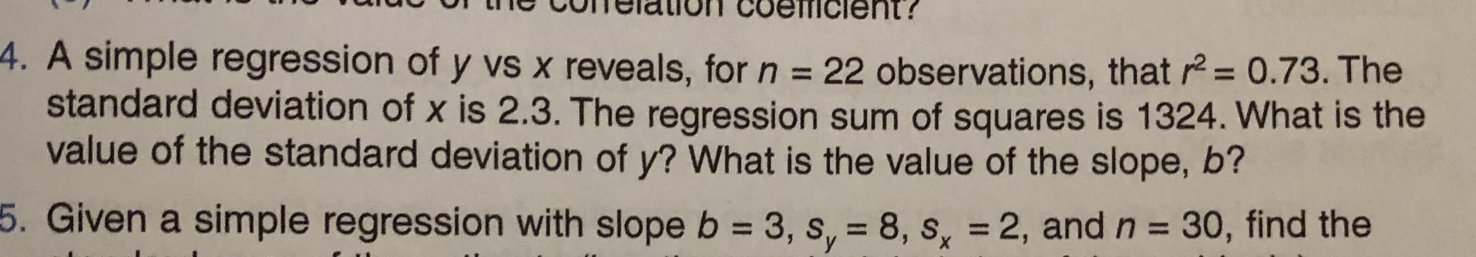 CIGION Coeicient?
4. A simple regression of y vs x reveals, for n =
standard deviation of x is 2.3. The regression sum of squares is 1324. What is the
value of the standard deviation of y? What is the value of the slope, b'?
22 observations, that r= 0.73. The
%3D
5. Given a simple regression with slope b = 3, s, = 8, s, = 2, and n = 30, find the
%3D
%3D
%3D
У
х
