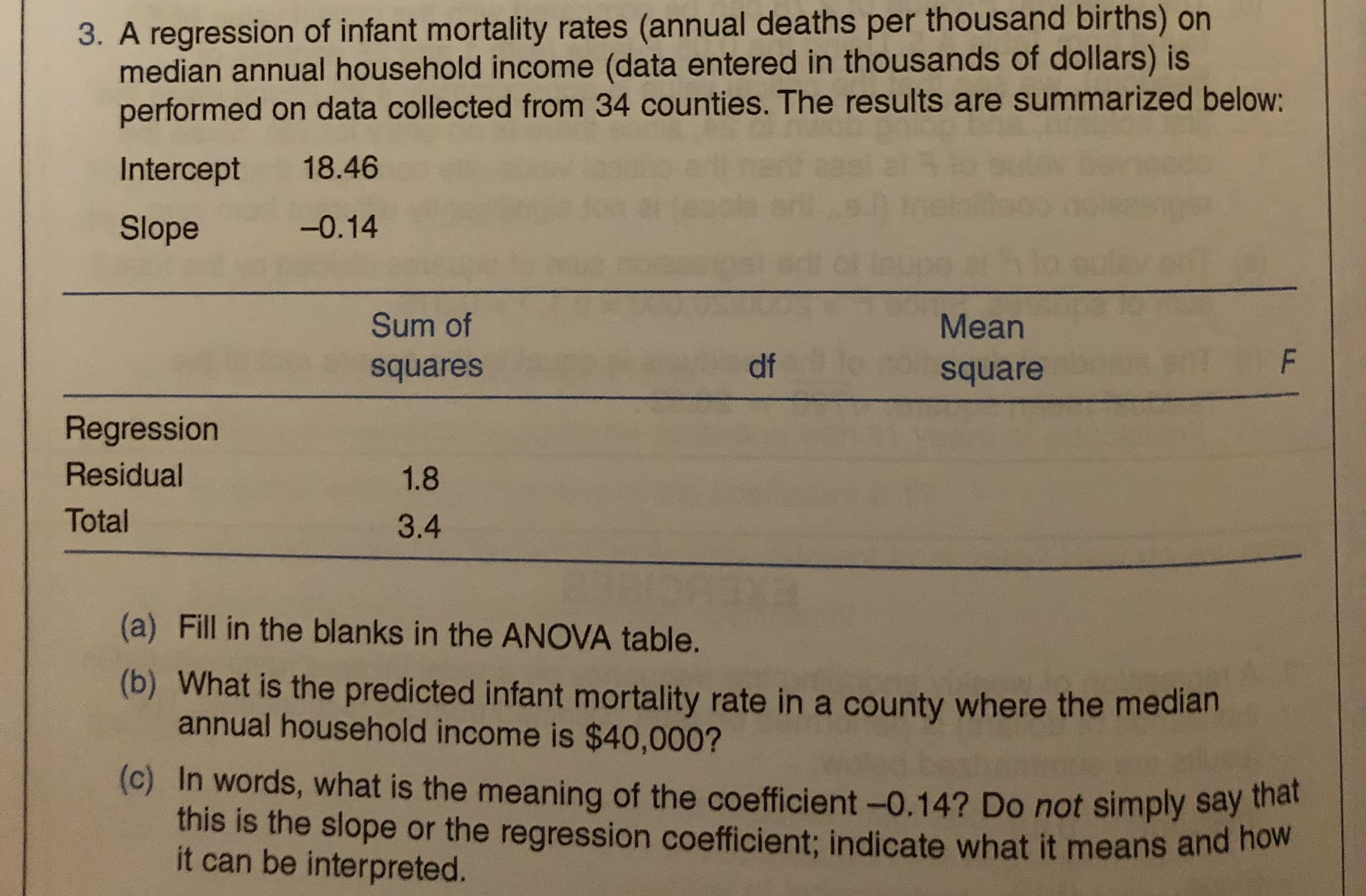 3. A regression of infant mortality rates (annual deaths per thousand births) on
median annual household income (data entered in thousands of dollars) is
performed on data collected from 34 counties. The results are summarized below:
Intercept
18.46
Slope
-0.14
Sum of
Mean
squares
df
square
Regression
Residual
1.8
Total
3.4
(a) Fill in the blanks in the ANOVA table.
(b) What is the predicted infant mortality rate in a county where the median
annual household income is $40,000?
(c) In words, what is the meaning of the coefficient -0.14? Do not simply say thát
this is the slope or the regression coefficient; indicate what it means and how
it can be interpreted.
