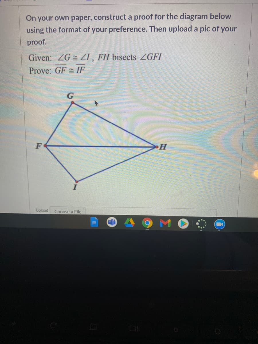 On your own paper, construct a proof for the diagram below
using the format of your preference. Then upload a pic of your
proof.
Given: ZG = ZI , FH bisects ZGFI
Prove: GF = IF
H
Upload
Choose a File
M
