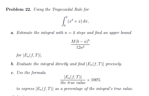 Problem 22. Using the Trapezoidal Rule for
+ x) dx,
a. Estimate the integral with n = 4 steps and find an upper bound
M(b – a)3
12n2
for |En(f,T)|.
b. Evaluate the integral directly and find |En(f,T)| precisely.
c. Use the formula
|E„(f,T)|
x 100%
the true value
to express |En(f, T)| as a percentage of the integral's true value.
