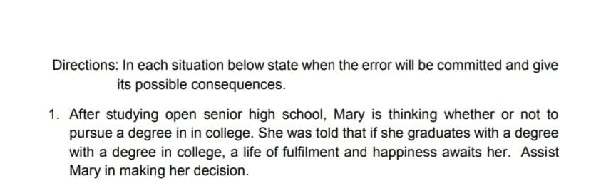 Directions: In each situation below state when the error will be committed and give
its possible consequences.
1. After studying open senior high school, Mary is thinking whether or not to
pursue a degree in in college. She was told that if she graduates with a degree
with a degree in college, a life of fulfilment and happiness awaits her. Assist
Mary in making her decision.
