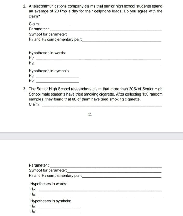 2. A telecommunications company claims that senior high school students spend
an average of 20 Php a day for their cellphone loads. Do you agree with the
claim?
Claim:
Parameter :
Symbol for parameter:
Ho and Ha complementary pair:
Hypotheses in words:
Ho:
Ha:
Hypotheses in symbols:
Ho:
Ha:
3. The Senior High School researchers claim that more than 20% of Senior High
School male students have tried smoking cigarette. After collecting 150 random
samples, they found that 60 of them have tried smoking cigarette.
Claim:
11
Parameter :
Symbol for parameter:
Ho and Ha complementary pair:
Hypotheses in words:
Ho:
Ha:
Hypotheses in symbols:
Ho:
Ha:
