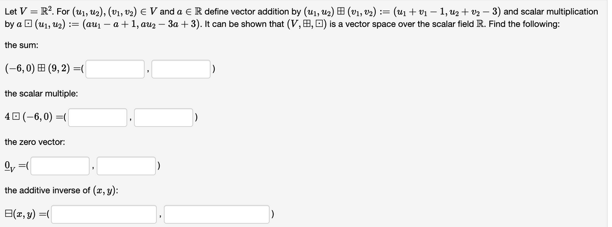 Let V = R². For (u1, U2), (V1, V₂) ≤ V and a E R define vector addition by (u₁, U2) = (v₁, v₂) := (U₁ + V₁ − 1, U2 + v₂ − 3) and scalar multiplication
-
-
by a □ (u₁, U₂) := (au₁ — a + 1, au2 − 3a + 3). It can be shown that (V, , ) is a vector space over the scalar field R. Find the following:
the sum:
(-6, 0) (9,2)=(
the scalar multiple:
40 (-6,0) =(
the zero vector:
0₁=(
the additive inverse of (x, y):
=(x, y) =(
"
1)