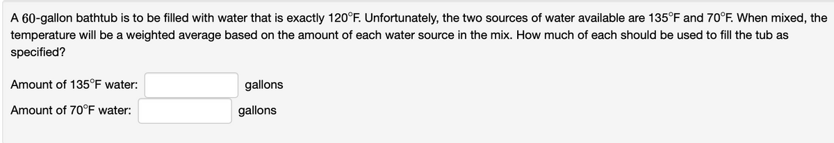 A 60-gallon bathtub is to be filled with water that is exactly 120°F. Unfortunately, the two sources of water available are 135°F and 70°F. When mixed, the
temperature will be a weighted average based on the amount of each water source in the mix. How much of each should be used to fill the tub as
specified?
Amount of 135°F water:
Amount of 70°F water:
gallons
gallons