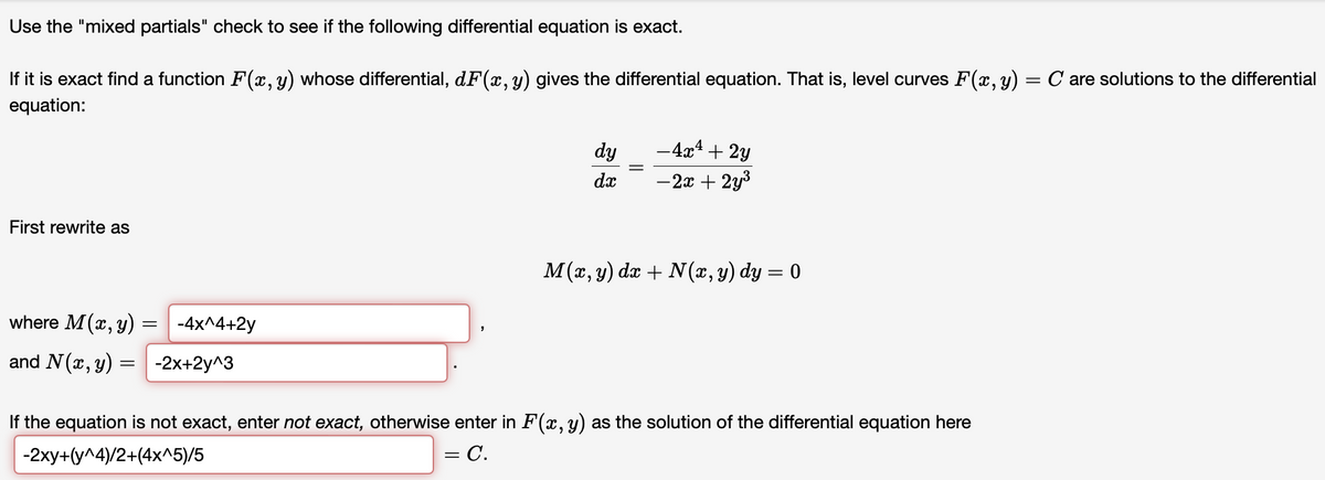 Use
the "mixed partials" check to see if the following differential equation is exact.
If it is exact find a function F(x, y) whose differential, dF(x, y) gives the differential equation. That is, level curves F(x, y) = C are solutions to the differential
equation:
First rewrite as
where M(x, y) = -4x^4+2y
and N (x, y)
= -2x+2y^3
dy
dx
- 4x + 2y
-2x + 2y³
M(x, y) dx + N (x, y) dy = 0
If the equation is not exact, enter not exact, otherwise enter in F(x, y) as the solution of the differential equation here
-2xy+(y^4)/2+(4x^5)/5
= C.