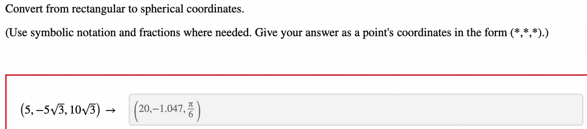 Convert from rectangular to spherical coordinates.
(Use symbolic notation and fractions where needed. Give your answer as a point's coordinates in the form (*,*,*).)
(5,-5√/3, 10√/3) → (20,-1.047,)