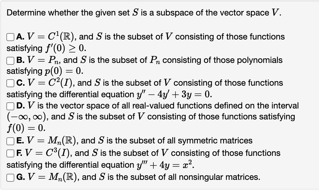 Determine whether the given set S is a subspace of the vector space V.
A. V = C¹(R), and S is the subset of V consisting of those functions
satisfying f'(0) ≥ 0.
B. V = Pn, and S is the subset of Pn consisting of those polynomials
satisfying p(0) = 0.
]C. V = C²(I), and S is the subset of V consisting of those functions
satisfying the differential equation y" — 4y' + 3y = 0.
D. V is the vector space of all real-valued functions defined on the interval
(-∞, ∞), and S is the subset of V consisting of those functions satisfying
f(0) = 0.
Mn(R), and S is the subset all symmetric matrices
] F. V = C³(I), and S is the subset of V consisting of those functions
satisfying the differential equation y" + 4y : x².
=
□G. V = M₂ (R), and S is the subset of all nonsingular matrices.
E. V =
=