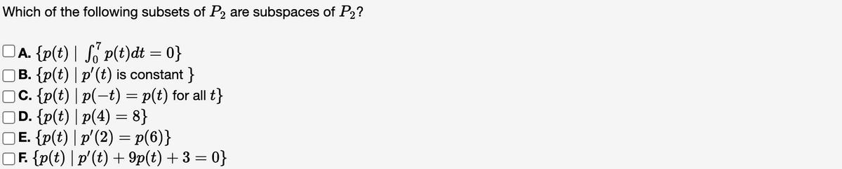 Which of the following subsets of P2 are subspaces of P2?
□А. {p(t) | S₁¹ p(t)dt = 0}
] B. {p(t) | p'(t) is constant}
□C. {p(t) | p(−t) = p(t) for all t}
D. {p(t) |p(4) = 8}
□E. {p(t) | p' (2) = p(6)}
□F. {p(t) | p'(t) + 9p(t) + 3 = 0}