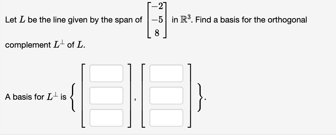 -21
Let I be the line given by the span of 5 in R³. Find a basis for the orthogonal
8
complement L of L.
A basis for Lis