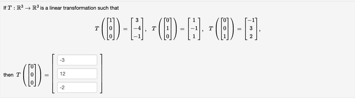 If \( T : \mathbb{R}^3 \rightarrow \mathbb{R}^3 \) is a linear transformation such that

\[
T \left( \begin{bmatrix} 1 \\ 0 \\ 0 \end{bmatrix} \right) = \begin{bmatrix} 3 \\ -4 \\ -1 \end{bmatrix}, \quad T \left( \begin{bmatrix} 0 \\ 1 \\ 0 \end{bmatrix} \right) = \begin{bmatrix} -1 \\ 1 \\ 1 \end{bmatrix}, \quad T \left( \begin{bmatrix} 0 \\ 0 \\ 1 \end{bmatrix} \right) = \begin{bmatrix} -1 \\ 3 \\ 2 \end{bmatrix},
\]

then

\[
T \left( \begin{bmatrix} 0 \\ 0 \\ 0 \end{bmatrix} \right) = \begin{bmatrix} -3 \\ 12 \\ -2 \end{bmatrix}.
\]