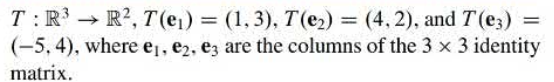 Let \( T : \mathbb{R}^3 \rightarrow \mathbb{R}^2 \) be a linear transformation defined by its action on the standard basis vectors. The transformation is given by:

- \( T(e_1) = (1, 3) \)
- \( T(e_2) = (4, 2) \)
- \( T(e_3) = (-5, 4) \)

where \( e_1 \), \( e_2 \), and \( e_3 \) are the columns of the \( 3 \times 3 \) identity matrix.

This linear transformation maps vectors from a three-dimensional space (\( \mathbb{R}^3 \)) to a two-dimensional space (\( \mathbb{R}^2 \)). The vectors \( e_1 \), \( e_2 \), and \( e_3 \) are the standard basis vectors in \( \mathbb{R}^3 \).