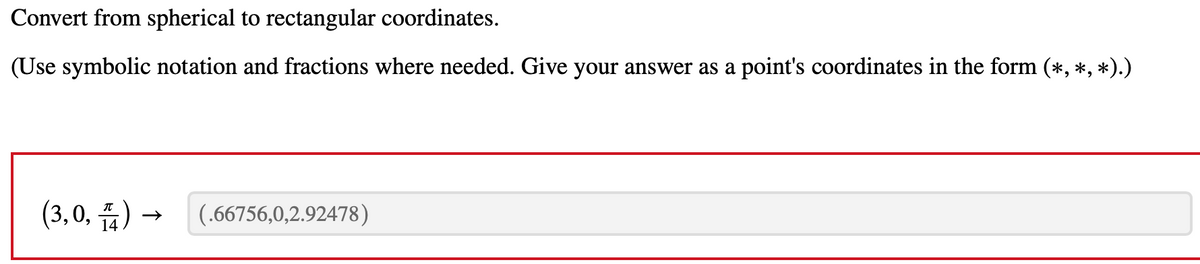 Convert from spherical to rectangular coordinates.
(Use symbolic notation and fractions where needed. Give your answer as a point's coordinates in the form (*, *, *).)
(3,0,)
(.66756,0,2.92478)