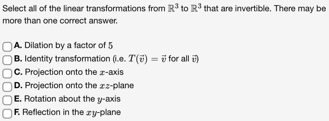 Select all of the linear transformations from R³ to R³ that are invertible. There may be
more than one correct answer.
OA. Dilation by a factor of 5
B. Identity transformation (i.e. T(~) =
C. Projection onto the x-axis
D. Projection onto the xz-plane
E. Rotation about the y-axis
F. Reflection in the xy-plane
for all