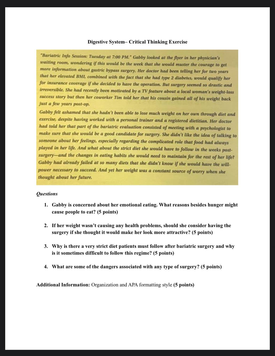 Digestive System- Critical Thinking Exercise
"Bariatric Info Session: Tuesday at 7:00 PM." Gabby looked at the flyer in her physician's
waiting room, wondering if this would be the week that she would muster the courage to get
more information about gastric bypass surgery. Her doctor had been telling her for two years
that her elevated BMI, combined with the fact that she had type 2 diabetes, would qualify her
for insurance coverage if she decided to have the operation. But surgery seemed so drastic and
irreversible. She had recently been motivated by a TV feature about a local woman's weight-loss
success story but then her coworker Tim told her that his cousin gained all of his weight back
just a few years post-op.
Gabby felt ashamed that she hadn't been able to lose much weight on her own through diet and
exercise, despite having worked with a personal trainer and a registered dietitian. Her doctor
had told her that part of the bariatric evaluation consisted of meeting with a psychologist to
make sure that she would be a good candidate for surgery. She didn't like the idea of talking to
someone about her feelings, especially regarding the complicated role that food had always
played in her life. And what about the strict diet she would have to follow in the weeks post-
surgery-and the changes in eating habits she would need to maintain for the rest of her life?
Gabby had already failed at so many diets that she didn't know if she would have the will-
power necessary to succeed. And yet her weight was a constant source of worry when she
thought about her future.
Questions
1. Gabby is concerned about her emotional eating. What reasons besides hunger might
cause people to eat? (5 points)
2. If her weight wasn't causing any health problems, should she consider having the
surgery if she thought it would make her look more attractive? (5 points)
3. Why is there a very strict diet patients must follow after bariatric surgery and why
is it sometimes difficult to follow this regime? (5 points)
4. What are some of the dangers associated with any type of surgery? (5 points)
Additional Information: Organization and APA formatting style (5 points)