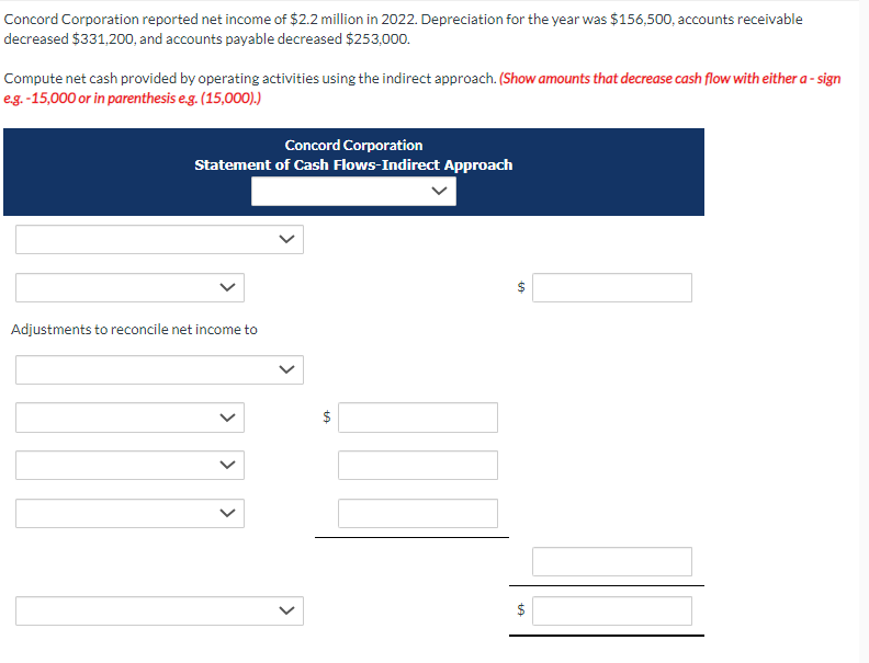 Concord Corporation reported net income of $2.2 million in 2022. Depreciation for the year was $156,500, accounts receivable
decreased $331,200, and accounts payable decreased $253,000.
Compute net cash provided by operating activities using the indirect approach. (Show amounts that decrease cash flow with either a - sign
e.g.-15,000 or in parenthesis e.g. (15,000).)
Concord Corporation
Statement of Cash Flows-Indirect Approach
Adjustments to reconcile net income to
>
<
$
EA
69