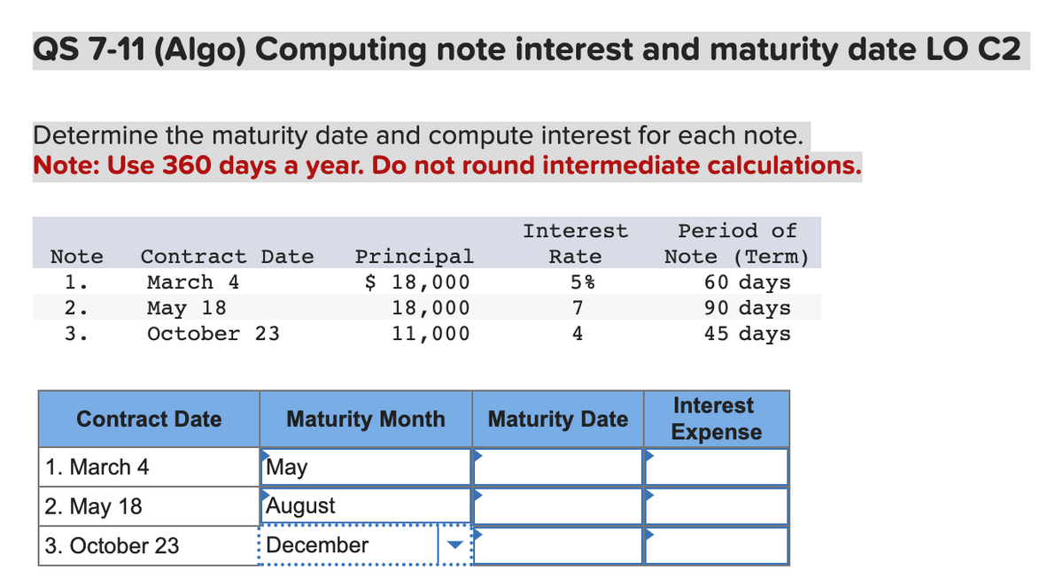 QS 7-11 (Algo) Computing note interest and maturity date LO C2
Determine the maturity date and compute interest for each note.
Note: Use 360 days a year. Do not round intermediate calculations.
Note Contract Date
1.
March 4
2.
May 18
3.
October 23
Contract Date
1. March 4
2. May 18
3. October 23
Principal
$ 18,000
18,000
11,000
Maturity Month
May
August
December
Interest
Rate
5%
7
4
Maturity Date
Period of
Note (Term)
60 days
90 days
45 days
Interest
Expense