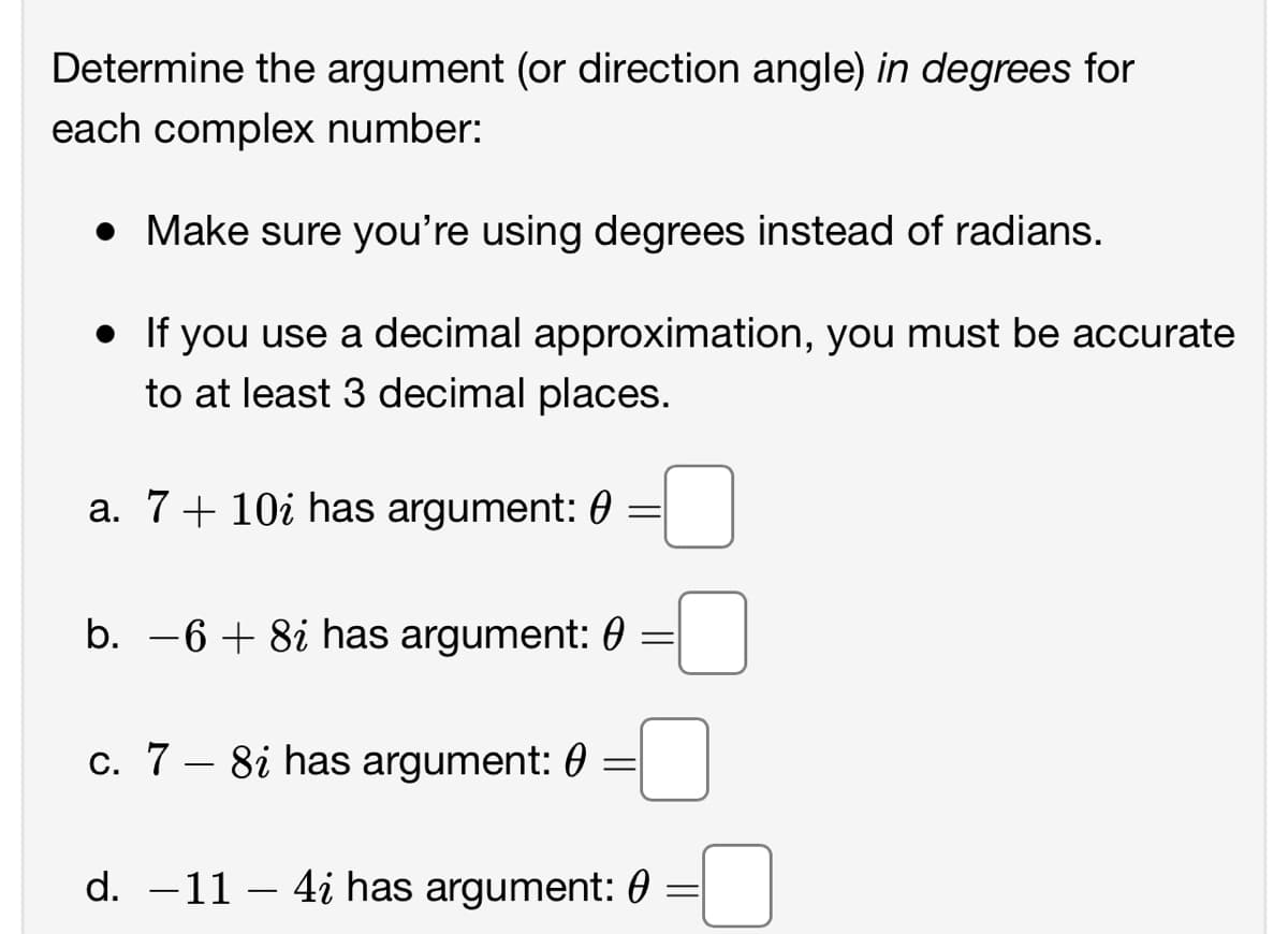 Determine the argument (or direction angle) in degrees for
each complex number:
• Make sure you're using degrees instead of radians.
• If you use a decimal approximation, you must be accurate
to at least 3 decimal places.
a. 7+ 10i has argument: 0
b. -6 + 8i has argument: 0 =
c. 7 – 8i has argument: 0
d. -11 – 4i has argument: 0
