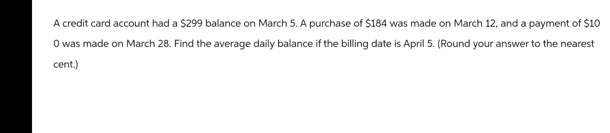 A credit card account had a $299 balance on March 5. A purchase of $184 was made on March 12, and a payment of $10
O was made on March 28. Find the average daily balance if the billing date is April 5. (Round your answer to the nearest
cent.)