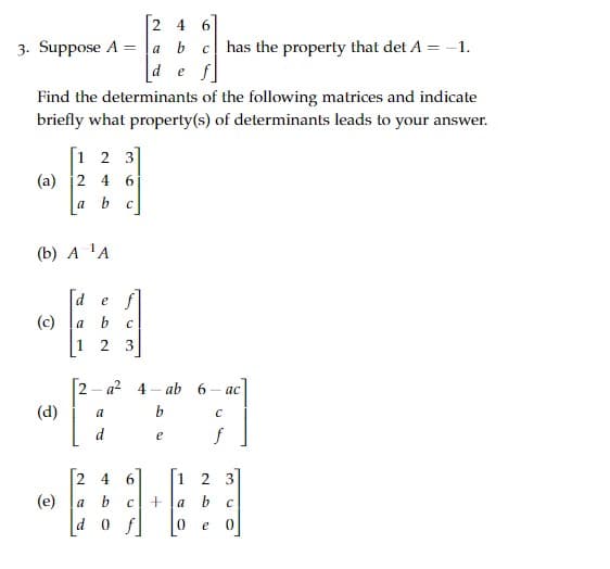 [24 6
3. Suppose A
=
a b C
d
e f
has the property that det A = -1.
Find the determinants of the following matrices and indicate
briefly what property(s) of determinants leads to your answer.
[1 2 3]
(a) 2 4
a
6
C
(b) A ¹A
(c)
def
a
12
C
3
2- a² 4-ab 6 - ac
(d)
a
b
C
d
e
f
2 4
6
1 2
3
(e)
a
b с
+a
b
C
d
0 f
0 e
0