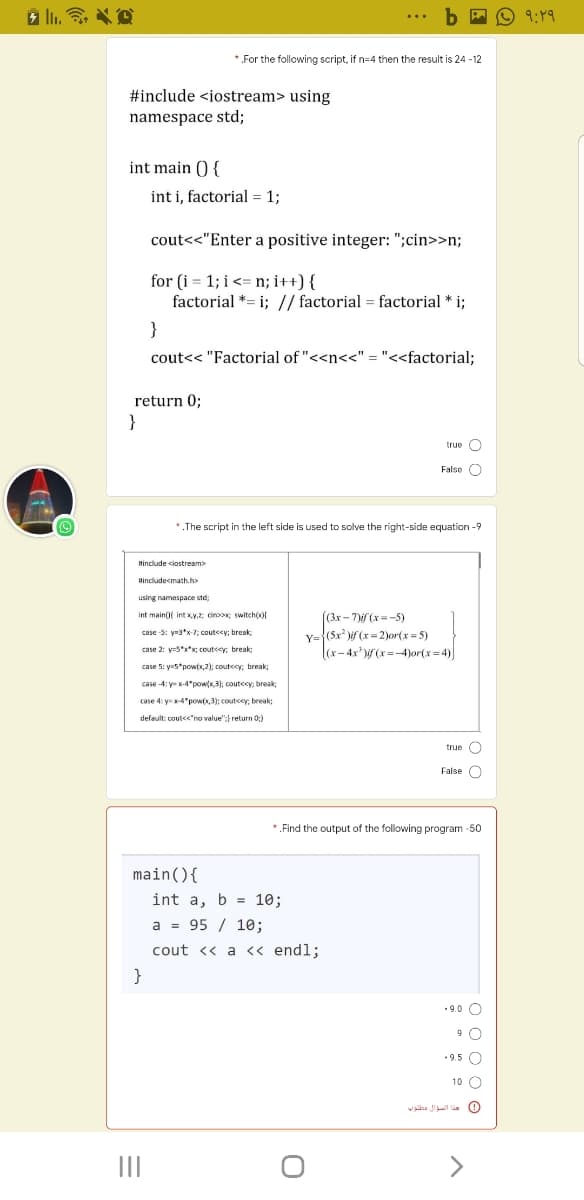 b A O 9:Y9
*.For the following script, if n=4 then the result is 24 - 12
#include <iostream> using
namespace std;
int main () {
int i, factorial = 1;
cout<<"Enter a positive integer: ";cin>>n;
for (i = 1; i<= n; i++) {
factorial *= i; // factorial = factorial * i;
cout<< "Factorial of "<<n<<" = "<<factorial;
return 0;
}
O ann
False O
*.The script in the left side is used to solve the right-side equation -9
tinclude ciostream>
Hincludecmath.ho
using namespace std:
int mainf int Ky.; cinx; switch(x)
(3x-7(x=-5)
Y={(5x )if (x = 2))or(x= 5)
|(x- 4x* )if (x =-4)or(x = 4)
case -5: y=3*x-7; cout<cy; break
case 2: y=5*x*x; coutcey: break:
case 5: y=5*pow(x,2); coutecy, break;
case -4: y x-4 pow(x.3); coutccy: break
case 4: yx-4"powx,3); coutccy, break;
default: cout<<"no value";} return 0;)
true O
False O
*.Find the output of the following program -50
main(){
int a, b = 10;
a = 95 / 10;
cout <« a <« endl;
• 9.0 O
• 9.5 O
10 O
0 هذا السط الي قنوبه
II
